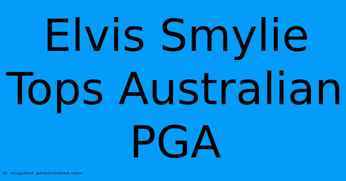 Elvis Smylie Tops Australian PGA